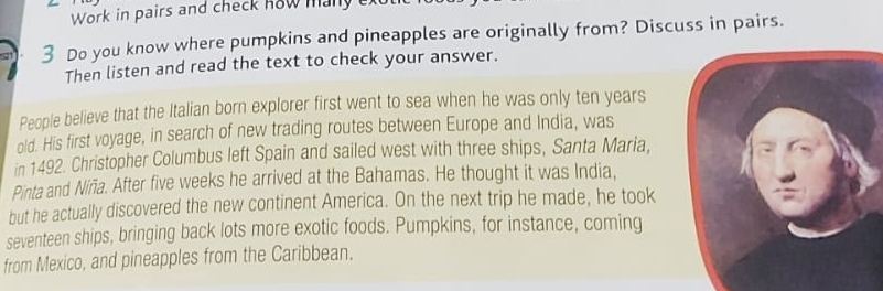 Work in pairs and check how many 
3 Do you know where pumpkins and pineapples are originally from? Discuss in pairs. 
Then listen and read the text to check your answer. 
People believe that the Italian born explorer first went to sea when he was only ten years
old. His first voyage, in search of new trading routes between Europe and India, was 
in 1492. Christopher Columbus left Spain and sailed west with three ships, Santa Maria, 
Pinta and Niña. After five weeks he arrived at the Bahamas. He thought it was India, 
but he actually discovered the new continent America. On the next trip he made, he took 
seventeen ships, bringing back lots more exotic foods. Pumpkins, for instance, coming 
from Mexico, and pineapples from the Caribbean.