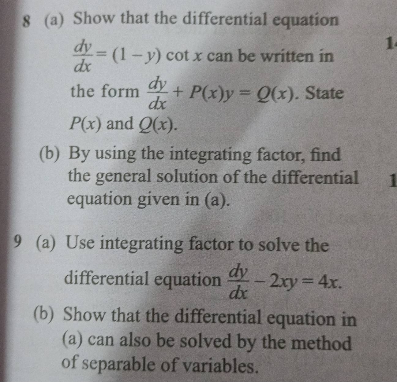 8 (a) Show that the differential equation 
1
 dy/dx =(1-y) cot x can be written in 
the form  dy/dx +P(x)y=Q(x). State
P(x) and Q(x). 
(b) By using the integrating factor, find 
the general solution of the differential 1 
equation given in (a). 
9 (a) Use integrating factor to solve the 
differential equation  dy/dx -2xy=4x. 
(b) Show that the differential equation in 
(a) can also be solved by the method 
of separable of variables.