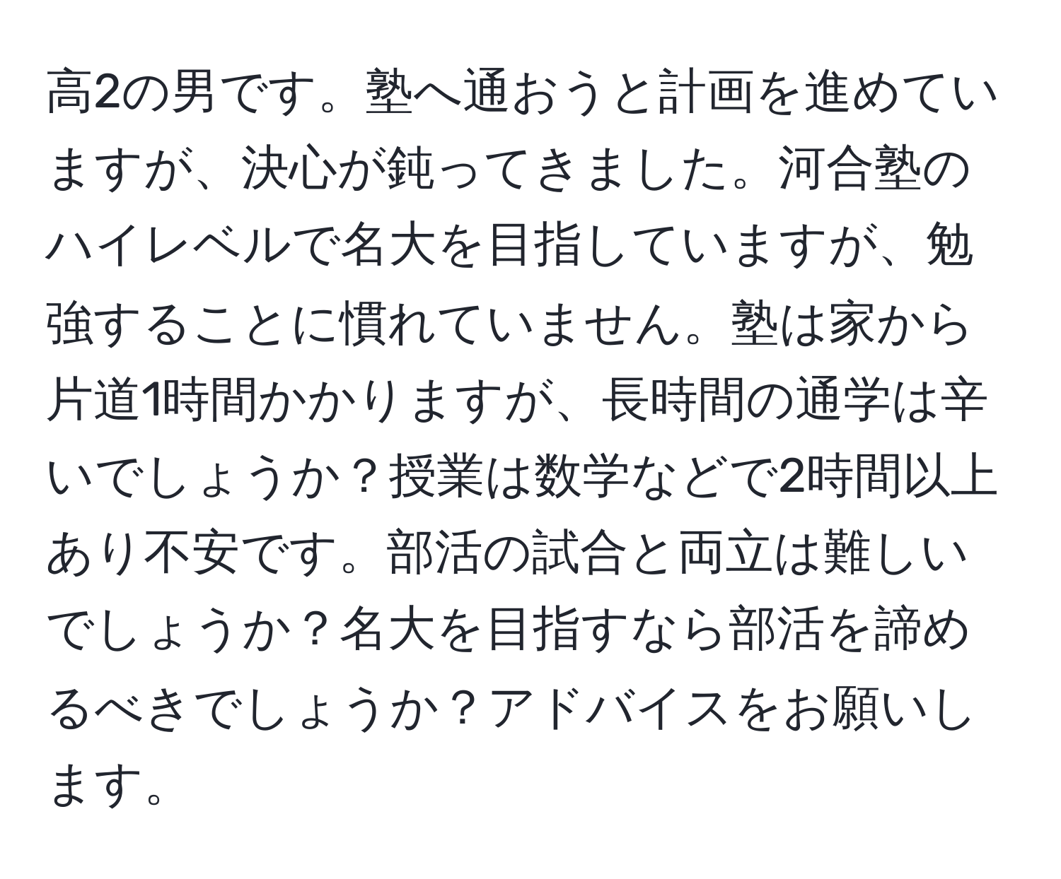 高2の男です。塾へ通おうと計画を進めていますが、決心が鈍ってきました。河合塾のハイレベルで名大を目指していますが、勉強することに慣れていません。塾は家から片道1時間かかりますが、長時間の通学は辛いでしょうか？授業は数学などで2時間以上あり不安です。部活の試合と両立は難しいでしょうか？名大を目指すなら部活を諦めるべきでしょうか？アドバイスをお願いします。