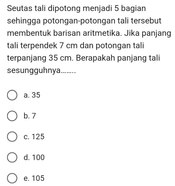 Seutas tali dipotong menjadi 5 bagian
sehingga potongan-potongan tali tersebut
membentuk barisan aritmetika. Jika panjang
tali terpendek 7 cm dan potongan tali
terpanjang 35 cm. Berapakah panjang tali
sesungguhnya........
a. 35
b. 7
c. 125
d. 100
e. 105