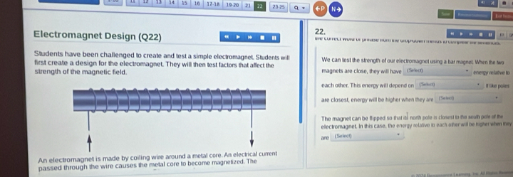 14 15 16 17-18 19.20 21 22 23 - 25 t 
= = 
, . " ' 
Electromagnet Design (Q22) 22. tne comect wueu de prease mn e grupovan menus ia compear ne semence 
Students have been challenged to create and test a simple electromagnet. Students will We can test the strength of our electromagnet using a bar magnet. When the two 
first create a design for the electromagnet. They will then test factors that affect the 
strength of the magnetic field. magnets are close, they will have (Select) energy relative to 
each other. This energy will depend on __(Sk_) If like poles 
are closest, energy will be higher when they are (Sileo) 
The magnet can be flipped so that its north pole is closest to the south pole of the 
ellectromaginet. In this case, the energy relative to each other will be higher when they 
are (Salect) 
An electromagnet is made by coiling wire around a metal core. An electrical current 
passed through the wire causes the metal core to become magnetized. The