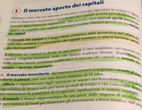 Il mercato aperto dei capitali 
Abbiamo visto che nel sistema economico esistono operatori in avanzo e opera 
tori in disavanzo finanziario. Lo scambio del capitali awiene prevalentemente in 
mercati appositamente organizzati. Tali mercati, detti mercati aperti, hanno p 
oggetto lo scambio del capitale monetario e sono chiamati perció anche metas 
dei capitali. 
Il mercato dei capitali è il luogo ideale d'incontro della domanda e dell'offerta de 
titoli che consente il trasferimento dei capitali monetari; in esso si formano i prezzi 
dei titolí scambiati. 
Il mercato dei capitali si divide in vari settori. Come sappíamo, nel mercato de 
capitali vengono scambiati titoli, che hanno scadenze diverse. Tenendo cont 
della diversa durata, possiamo suddividere il mercato dei capitali in mercato mo 
netario e mercato finanziario. 
Il mercato monetario. Sul mercato monetario si negoziano scambi di títo 
a breve scadenza, cioè con una durata massima di 18 mesi. 
L'offerta è rappresentata dagli operatori in avanzo che intendono privarsi della 
disponibilità di denaro solo per brevi periodi di tempo o che comunque desid 
ano mantenere la possibilità di recuperare rapidamente le somme impiegate. 
a domanda è invece rappresentata da una parte dalle imprese di produzione. 
e necessitano di fondi per finanziare gli investimenti a breve termîne, dall'altra