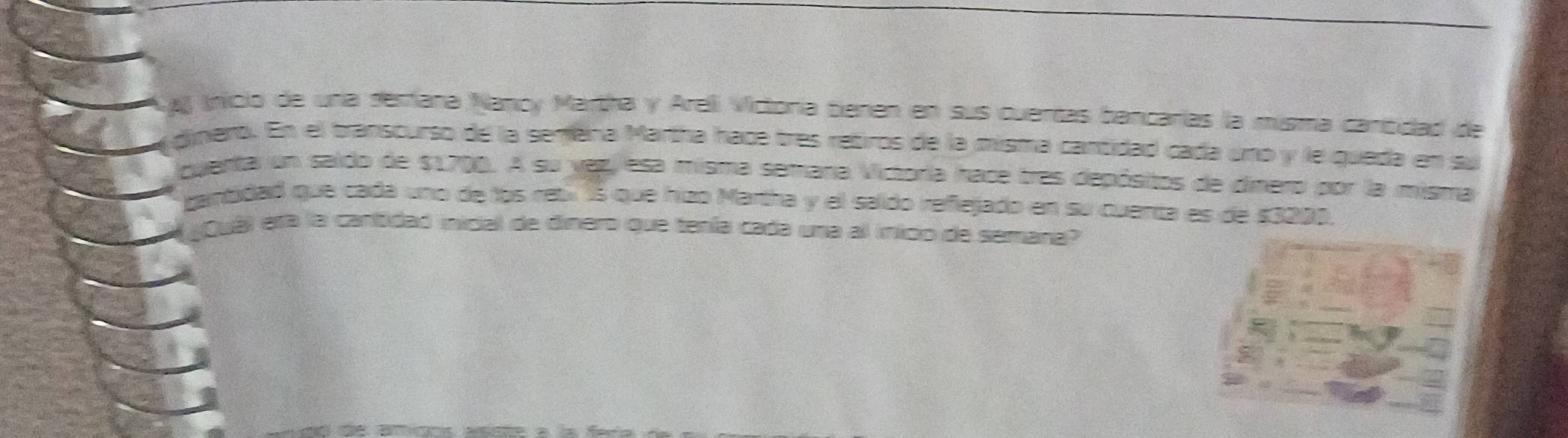 A Inicio de una demana Nancy Martha y Areli Victora beren en sus cuertas bancarías la misma cantidad de 
dinero. En el transcurso de la semena Martha hac tres retiros de la misma cantidad cada uno y le queda en su 
quenta un saido de $1700. A su vez, esa misma semana Victoria hace tres depósitos de dimero por la misma 
gantidad que cada uno de los reb 15 que hizo Martha y el saldo refiejado en su cuenta es de $3299. 
Quál era la cantidad inicial de dinero que tenía cada una al inicio de semana?