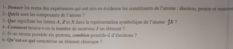 Dønner les noms des expériences qui ont mis en évidence les constituants de l’atome : électron, proton et neutron 
2- Quels sont les composants de l'atome ? 
3- Que signifient les lettres A, Z et X dans la représentation symbolique de l'atome  A/z X ? 
4- Comment trouve-t-on le nombre de neutrons d'un élément ? 
5- Si un atome possède six protons, combien possède-il d'électrons ? 
6- Qu'est-ce qui caractérise un élément chimique ?