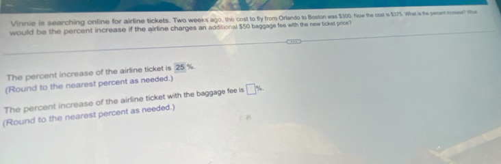 Vinnie is searching online for airline tickets. Two weeks ago, the cost to fly from Orlando to Boston was $300. Now the cost is $375. What is the pertent incrase? Whut
would be the percent increase if the airline charges an additional $50 baggage fee with the new ticket price?
The percent increase of the airline ticket is 25 %.
(Round to the nearest percent as needed.)
The percent increase of the airline ticket with the baggage fee is □ % , 
(Round to the nearest percent as needed.)