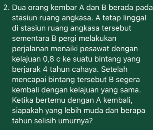 Dua orang kembar A dan B berada pada 
stasiun ruang angkasa. A tetap linggal 
di stasiun ruang angkasa tersebut 
sementara B pergi melakukan 
perjalanan menaiki pesawat dengan 
kelajuan 0,8 c ke suatu bintang yang 
berjarak 4 tahun cahaya. Setelah 
mencapai bintang tersebut B segera 
kembali dengan kelajuan yang sama. 
Ketika bertemu dengan A kembali, 
siapakah yang lebih muda dan berapa 
tahun selisih umurnya?