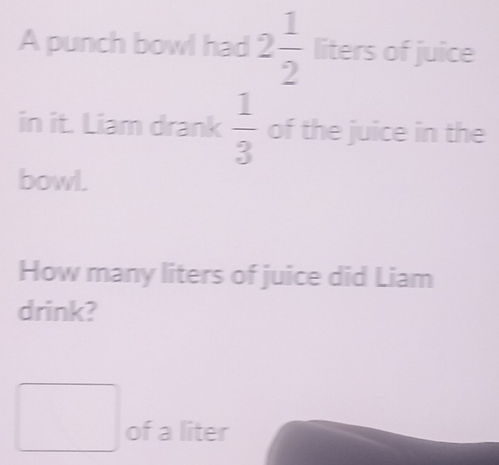 A punch bowl had 2 1/2  liters of juice 
in it. Liam drank  1/3  of the juice in the 
bowl. 
How many liters of juice did Liam 
drink? 
of a liter