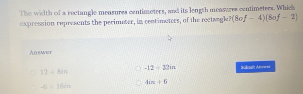 The width of a rectangle measures centimeters, and its length measures centimeters. Which
expression represents the perimeter, in centimeters, of the rectangle? (8of-4)(8of-2)
Answer
-12+32in
12+8in Submit Answer
4in+6
-6+16in