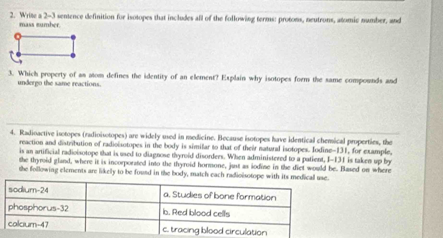 Write a 2-3 sentence definition for isotopes that includes all of the following terms: protons, neutrons, atomic number, and 
mass number. 
3. Which property of an atom defines the identity of an element? Explain why isotopes form the same compounds and 
undergo the same reactions. 
4. Radioactive isotopes (radioisotopes) are widely used in medicine. Because isotopes have identical chemical properties, the 
reaction and distribution of radioisotopes in the body is similar to that of their natural isotopes. Iodine- 131, for example, 
is an artificial radioisotope that is used to diagnose thyroid disorders. When administered to a patient, I-131 is taken up by 
the thyroid gland, where it is incorporated into the thyroid hormone, just as iodine in the diet would be. Based on where 
the following elements are likely to be found in the body, match each radioisotope with its me