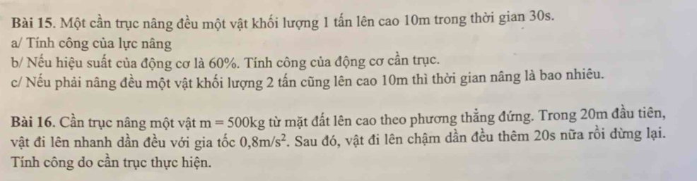 Một cần trục nâng đều một vật khối lượng 1 tấn lên cao 10m trong thời gian 30s. 
a/ Tính công của lực nâng 
b/ Nếu hiệu suất của động cơ là 60%. Tính công của động cơ cần trục. 
c/ Nếu phải nâng đều một vật khối lượng 2 tấn cũng lên cao 10m thì thời gian nâng là bao nhiêu. 
Bài 16. Cần trục nâng một vật m=500kg từ mặt đất lên cao theo phương thẳng đứng. Trong 20m đầu tiên, 
vật đi lên nhanh dần đều với gia tốc 0, 8m/s^2. Sau đó, vật đi lên chậm dần đều thêm 20s nữa rồi dừng lại. 
Tính công do cần trục thực hiện.