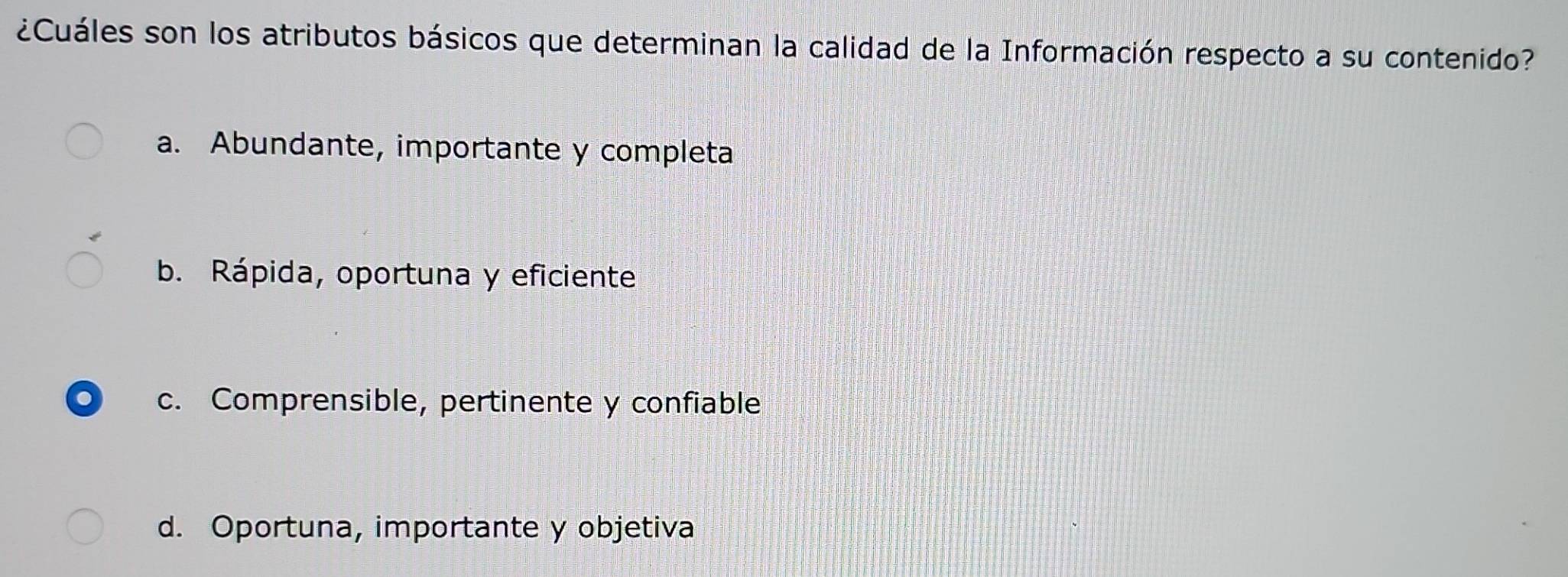 ¿Cuáles son los atributos básicos que determinan la calidad de la Información respecto a su contenido?
a. Abundante, importante y completa
b. Rápida, oportuna y eficiente
. c. Comprensible, pertinente y confiable
d. Oportuna, importante y objetiva