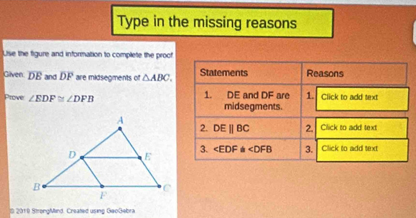 Type in the missing reasons
Use the figure and information to complete the proof
Given overline DE and overline DF are midsegments of △ ABC.
Prove ∠ EDF≌ ∠ DFB
* 2019 StrongMind. Created using GeoGebra