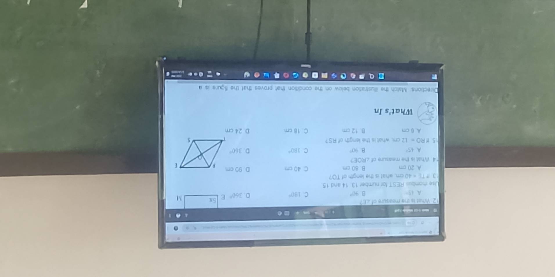 ..
12. What is the measure of ∠ E?
A 45°
8 90°
C 180°
D. 360° E 5x M
Use rhombus REST for number 13, 14 and 15.
13 IfTE=40 cm, what is the length of TO?
A. 20 cm B. 80 cm C 40 cm D. 90 cm
14. What is the measure of ∠ ROE
A 45°
B. 90° C 180° D. 360°
15 Hf RO=12cm what is the length of RS?
A 6 cm B. 12 cm C 18 cm D 24 cm
What's In
Directions: Match the illustration below on the condition that proves that the figure is a