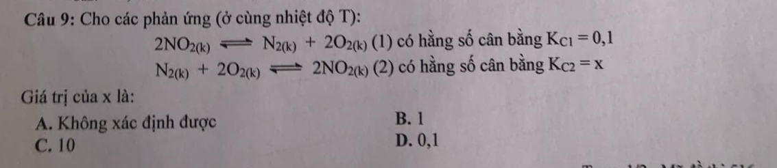 Cho các phản ứng (ở cùng nhiệt độ T):
2NO_2(k)leftharpoons N_2(k)+2O_2(k)(1) có hằng số cân bằng K_C1=0,1
N_2(k)+2O_2(k)leftharpoons 2NO_2(k)(2) có hằng số cân bằng K_C2=x
Giá trị của x là:
A. Không xác định được B. 1
C. 10 D. 0, 1