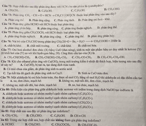 Hợp chất nào sau đây phản ứng được với HCN cho sản phâm là cyanohydrin?
A. CH_3CH_3 B. C₆H₂OH. C. C_2H_3OH. D. CH_3CHO
Câu 73: Phản ứng CH_3-CH=O+HCNto CH_3CH(OH) CN thuộc loại phản ứng nào sau đây?
A. Phản ung thể B. Phản ứng cộng. C. Phản ứng tách. D. Phản ứng oxi hoá - khử.
Câu 74: Phản ứng giữa HCHO với HCN thuộc loại phản ứng
A. phân ứng phân hủy. B. phản ứng cộng. C. phản ứng thuận nghịch.
Câu 75: Phản ứng giữa CH_3COCH_3 với HCN thuộc loại phản ứng D. phản ứng thế.
A. phản ứng thuận nghịch. B. phản ứng cộng C. phản ứng thể. D. phản ứng phân hủy.
Câu 76: Vai trò của CH₃CHO trong phản ứng CH_3CH-O+Br_2+H_2Oto CH_3COOH+2HBr là
A. chất bị khử. B. chất môi trường. C. chất khử D. chất oxi hóa.
Câu 77: Oxi hoá alcohol đơn chức (X) bằng CuO (đun nóng), sinh ra một sản phẩm hữu cơ duy nhất là ketone (Y)
(tí khối hơi của (Y) so với khí hydrogen bằng 29). Công thức cầu tạo của (X)
A. CH_3-CH(OH)-CH_3. B. CH_3-CH(OH)-CH_2-CH_3 C. CHy_3-CO-CH3 D. CH_3-CH_2-CH_2-OH.
Câu 78: Khi cho ethanal phản ứng với Cu(OH)_2 trong môi trường kiểm ở nhiệt độ thích hợp, hiện tượng nào sau đây
sẽ xảy ra? A. Cu(OH)_2bi tan ra, tạo dung dịch màu xanh.
B. Có mùi chua của giắm, do phản ứng sinh ra acetic acid.
C. Tạo kết tủa đỏ gạch do phản ứng sinh ra Cu_2O. D, Sinh ra CuO màu đen.
Câu 79: Một aldehyde bị oxi hóa hoàn toàn, thu được số mol CO_2 bằng số mol H_2O thì aldehyde có đặc điểm cầu tạo
là  A. no, đơn chức, mạch hở. B. không no, một nổi đôi, đơn chức, mạch hở.
C. không no, một nổi đôi, hai chức, mạch hở. D. no, hai chức, mạch hở.
Câu 80: Điều kiện của phản ứng giữa aldehyde hoặc acetone với iodine trong dung dịch NaOH tạo iodform là
A. aldehyde hoặc acetone có nhóm methyl cạnh nhóm carbonyl (C_2H_5CO_-).
B. aldehyde hoặc acetone có nhóm methyl cạnh nhóm carbonyl (C_2H_3CO_-).
C. aldehyde hoặc acetone có nhóm methyl cạnh nhóm carbonyl (CH_3CO· ).
D. aldehyde hoặc acetone có nhóm methyl cạnh nhóm carbonyl (C_3H_7CO_-),
Câu 81: Hợp chất nào sau đây có phản ứng tạo iodoform?
A. CH_2=CH_2. B. CH_3CHO. C. C_5H_5OH. D. CH=CH.
Câu 82: Trong các hợp chất sau, hợp chất nào không tham gia phản ứng iodoform?
A. HCHO. B. CH_3CHO C. CH_3COCH_3 D. CH、COC₃H.
