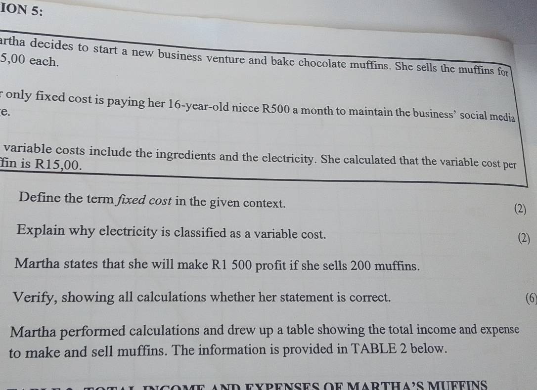 ION 5: 
artha decides to start a new business venture and bake chocolate muffins. She sells the muffins for
5,00 each. 
r only fixed cost is paying her 16-year -old niece R500 a month to maintain the business’ social media 
e. 
variable costs include the ingredients and the electricity. She calculated that the variable cost per 
fin is R15,00. 
Define the term fixed cost in the given context. (2) 
Explain why electricity is classified as a variable cost. 
(2) 
Martha states that she will make R1 500 profit if she sells 200 muffins. 
Verify, showing all calculations whether her statement is correct. (6) 
Martha performed calculations and drew up a table showing the total income and expense 
to make and sell muffins. The information is provided in TABLE 2 below. 
ncome and expenses oe marthA's muffins