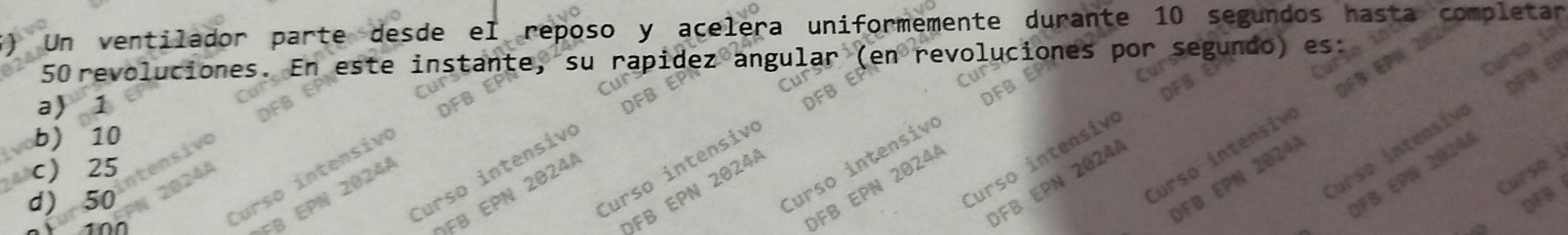 Un ventilador parte desde el reposo y acelera uniformemente durante 10 segundos hast mpletar
50 revoluciones. En este instante, su apide angular (en revolucione por segundo)
f
a 1
b) 10
urso intensiv
Curso intensiv
Curso intensiv
urso intensiv
c) 25
Curso intensiv
Curso i
ÖFB EPN 2024
Curso intensiv
urso intensiv
ÖFB EPN 20244
OFB EPN 20244
d) 50 DFB
100
OFB EPN 2024
FB EPN 20241
FB EPN 20241
FB EPN 20244