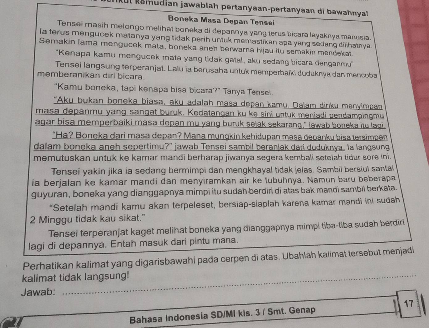 Ut kemudian jawablah pertanyaan-pertanyaan di bawahnya!
Boneka Masa Depan Tensei
Tensei masih melongo melihat boneka di depannya yang terus bicara layaknya manusia.
Ia terus mengucek matanya yang tidak perih untuk memastikan apa yang sedang dilihatnya.
Semakin lama mengucek mata, boneka aneh berwarna hijau itu semakin mendekat.
“Kenapa kamu mengucek mata yang tidak gatal, aku sedang bicara denganmu”
Tensei langsung terperanjat. Lalu ia berusaha untuk memperbaiki duduknya dan mencoba
memberanikan diri bicara.
“Kamu boneka, tapi kenapa bisa bicara?” Tanya Tensei.
“Aku bukan boneka biasa, aku adalah masa depan kamu. Dalam diriku menyimpan
masa depanmu yang sangat buruk. Kedatangan ku ke sini untuk menjadi pendampingmu
agar bisa memperbaiki masa depan mu yang buruk sejak sekarang," jawab boneka itu lagi.
“Ha? Boneka dari masa depan? Mana mungkin kehidupan masa depanku bisa tersimpan
dalam boneka aneh sepertimu?” jawab Tensei sambil beranjak dari duduknya. Ia langsung
memutuskan untuk ke kamar mandi berharap jiwanya segera kembali setelah tidur sore ini.
Tensei yakin jika ia sedang bermimpi dan mengkhayal tidak jelas. Sambil bersiul santai
ia berjalan ke kamar mandi dan menyiramkan air ke tubuhnya. Namun baru beberapa
guyuran, boneka yang dianggapnya mimpi itu sudah berdiri di atas bak mandi sambil berkata.
“Setelah mandi kamu akan terpeleset, bersiap-siaplah karena kamar mandi ini sudah
2 Minggu tidak kau sikat.”
Tensei terperanjat kaget melihat boneka yang dianggapnya mimpi tiba-tiba sudah berdiri
lagi di depannya. Entah masuk dari pintu mana.
Perhatikan kalimat yang digarisbawahi pada cerpen di atas. Ubahlah kalimat tersebut menjadi
_
_
kalimat tidak langsung!
_
Jawab:
Bahasa Indonesia SD/MI kls. 3 / Smt. Genap 17