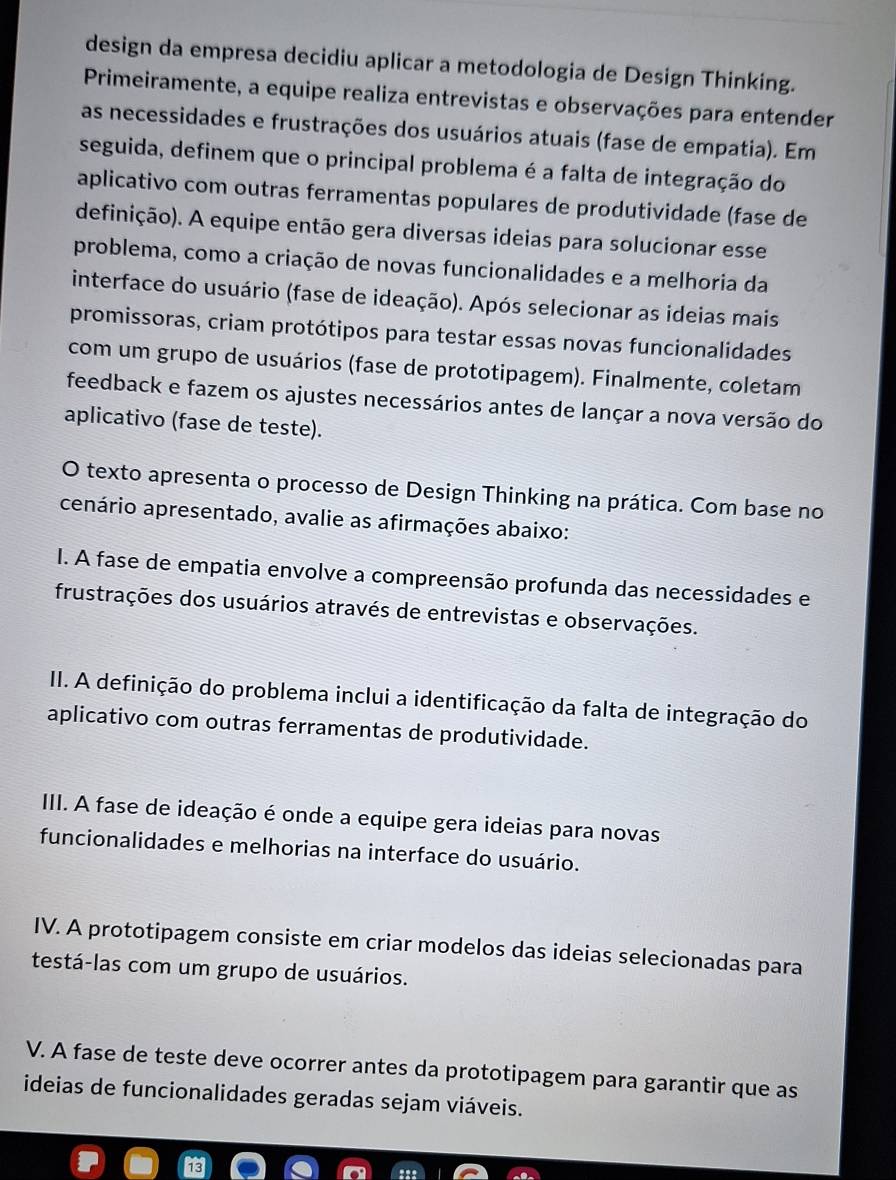 design da empresa decidiu aplicar a metodologia de Design Thinking.
Primeiramente, a equipe realiza entrevistas e observações para entender
as necessidades e frustrações dos usuários atuais (fase de empatia). Em
seguida, definem que o principal problema é a falta de integração do
aplicativo com outras ferramentas populares de produtividade (fase de
definição). A equipe então gera diversas ideias para solucionar esse
problema, como a criação de novas funcionalidades e a melhoria da
interface do usuário (fase de ideação). Após selecionar as ideias mais
promissoras, criam protótipos para testar essas novas funcionalidades
com um grupo de usuários (fase de prototipagem). Finalmente, coletam
feedback e fazem os ajustes necessários antes de lançar a nova versão do
aplicativo (fase de teste).
O texto apresenta o processo de Design Thinking na prática. Com base no
cenário apresentado, avalie as afirmações abaixo:
I. A fase de empatia envolve a compreensão profunda das necessidades e
frustrações dos usuários através de entrevistas e observações.
II. A definição do problema inclui a identificação da falta de integração do
aplicativo com outras ferramentas de produtividade.
III. A fase de ideação é onde a equipe gera ideias para novas
funcionalidades e melhorias na interface do usuário.
IV. A prototipagem consiste em criar modelos das ideias selecionadas para
testá-las com um grupo de usuários.
V. A fase de teste deve ocorrer antes da prototipagem para garantir que as
ideias de funcionalidades geradas sejam viáveis.