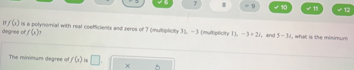 6 7 8 8° 9 10 11 12 
I f(x) is a polynomial with real coefficients and zeros of 7 (multiplicity 3), -3 (multiplicity 1), -3+2i ,and 5-3i , what is the minimum 
degree of f(x) 2 
The minimum degree of f(x) is □ . ×