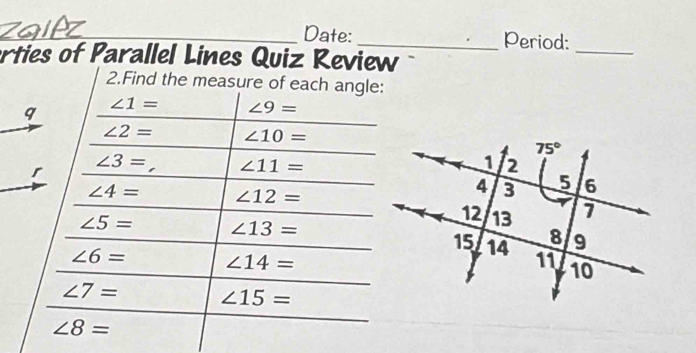 Date: _Period:_
erties of Parallel Lines Quiz Review
2.Find the measure of each angle:
∠ 1=
∠ 9=
∠ 2=
∠ 10=
∠ 3=
∠ 11=
∠ 4=
∠ 12=
∠ 5=
∠ 13=
∠ 6=
∠ 14=
∠ 7=
∠ 15=
∠ 8=