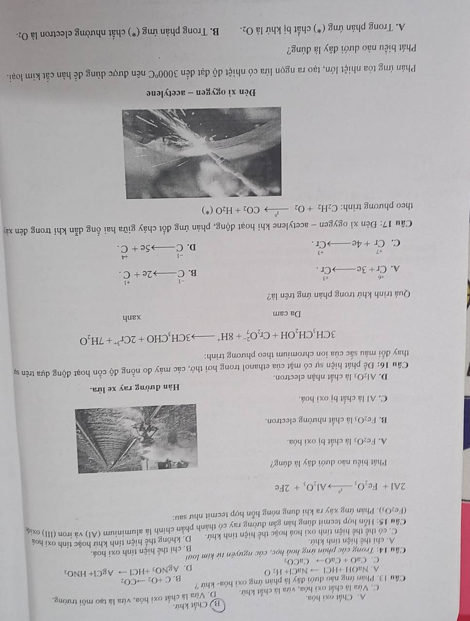 A. Chất oxi hóa. B) Chất khứ.
C. Vừa là chất oxì hóa, vừa là chất khử. D. Vừa là chất oxi hóa, vừa là tạo môi trường.
Cầu 13. Phản ứng nào dưới đây là phân ứng oxi hóa- khử ? C+O_2to CO_2
B.
A. NaOH+HClto NaCl+H_2O AgNO_3+HClto AgCl+HNO_3
D.
C. CaO+CaOto CaCO_3
* Cầu 14: Trong các phản ứng hoá học, các nguyên tứ kim loại
B. chi thể hiện tính oxi hoá.
A. chi thể hiện tính khứ.
C. có thể thể hiện tính oxi hoá hoặc thể hiện tính khử. D. không thể hiện tính khử hoặc tính oxi hoá
Câu 15: Hỗn hợp tecmit dùng hàn gắn đường ray có thành phần chính là aluminium (Al) và iron (III) oxia
(Fe_2O_3 (). Phản ứng xảy ra khi đung nóng hỗn hợp tecmit như sau:
2Al+Fe_2O_3xrightarrow i_2Al_2O_3+2Fe
Phát biểu nào dưới đây là đúng?
A. Fe_2O_3 là chất bị oxi hóa.
B. Fe_2O_3 là chất nhường electron.
C. Al là chất bị oxi hoá.
Hàn đường ray xe lửa.
D. Al_2O_3 là chất nhận electron.
Câu 16: Để phát hiện sự có mặt của ethanol trong hơi thở, các máy đo nồng độ cồn hoạt động dựa trên sự
thay đổi màu sắc của ion chromium theo phương trình:
3CH_3CH_2OH+Cr_2O_7^((2-)+8H^+)to 3CH_3CHO+2Cr^(3+)+7H_2O
Da cam xanh
Quá trình khử trong phản ứng trên là?
A. beginarrayr +6 Cr+3e_ to Cr.endarray
B. beginarrayr -1 Cendarray 2e+beginarrayr +1 C.endarray
C. beginarrayr +7 C_r+_ to Cr.endarray
D. beginarrayr -1 Cendarray _  5e+beginarrayr +4 C.endarray
Câu 17: Đèn xỉ ogygen - acetylene khi hoạt động, phản ứng đốt cháy giữa hai ống dẫn khí trong đèn xảy
theo phương trình: C_2H_2+O_2xrightarrow i°CO_2+H_2O(*)
Đèn xì ogygen - acetylene
Phản ứng tỏa nhiệt lớn, tạo ra ngọn lửa có nhiệt độ đạt đến 3000°C nên được dùng để hàn cắt kim loại.
Phát biểu nào dưới đây là đúng?
A. Trong phản ứng (*) chất bị khử là O_2. B. Trong phản ứng (*) chất nhường electron là O_2.