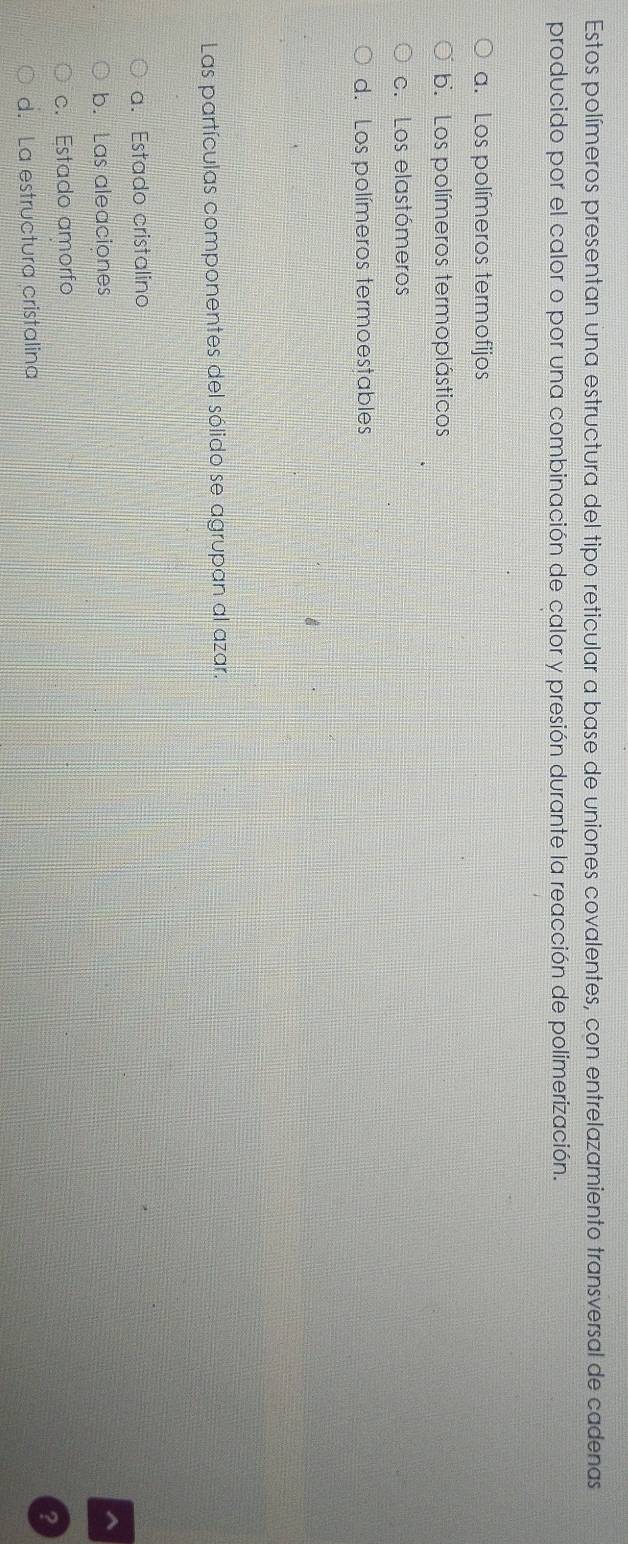 Estos polímeros presentan una estructura del tipo reticular a base de uniones covalentes, con entrelazamiento transversal de cadenas
producido por el calor o por una combinación de calor y presión durante la reacción de polimerización.
a. Los polímeros termofijos
b. Los polímeros termoplásticos
c. Los elastómeros
d. Los polímeros termoestables
Las partículas componentes del sólido se agrupan al azar.
a. Estado cristalino
b. Las aleaciones
c. Estado amorfo
d. La estructura cristalina