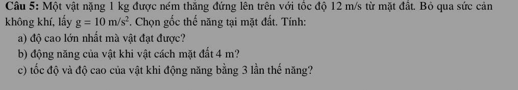 Một vật nặng 1 kg được ném thăng đứng lên trên với tốc độ 12 m/s từ mặt đất. Bỏ qua sức cản 
không khí, lấy g=10m/s^2. Chọn gốc thế năng tại mặt đất. Tính: 
a) độ cao lớn nhất mà vật đạt được? 
b) động năng của vật khi vật cách mặt đất 4 m? 
c) tốc độ và độ cao của vật khi động năng bằng 3 lần thế năng?