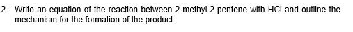 Write an equation of the reaction between 2-methyl-2-pentene with HCI and outline the 
mechanism for the formation of the product.