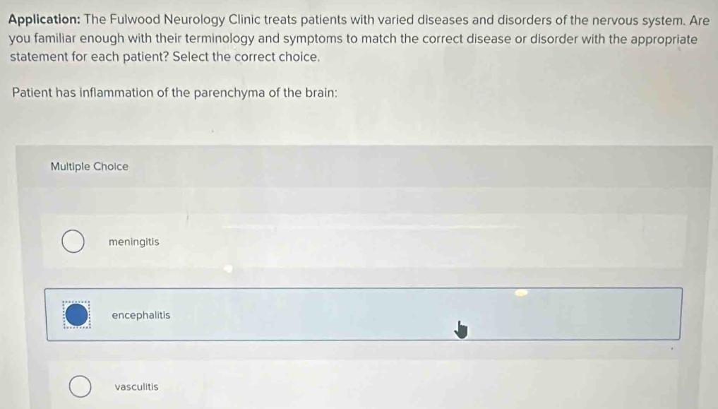 Application: The Fulwood Neurology Clinic treats patients with varied diseases and disorders of the nervous system. Are
you familiar enough with their terminology and symptoms to match the correct disease or disorder with the appropriate
statement for each patient? Select the correct choice,
Patient has inflammation of the parenchyma of the brain:
Multiple Choice
meningitis
encephalitis
vasculitis