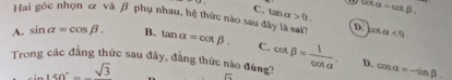 csc alpha =cot beta. 
Hai góc nhọn & và β phụ nhau, hệ thức nào sau đây là sai? 1π <0</tex>.
C. tan a>0. D. cot
A. sin alpha =cos beta. B. tan alpha =cot beta. C.
Trong các đẳng thức sau đây, đẳng thức nào đúng? cot beta = 1/cot alpha  . D. cos alpha =-sin beta _ 
∴ sin 150°-sqrt(3)