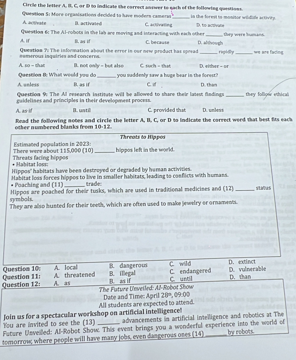 Circle the letter A, B, C, or D to indicate the correct answer to each of the following questions.
Question 5: More organisations decided to have modern cameras _in the forest to monitor wildlife activity
A. activate B. activated C. activating D. to activate
Question 6: The Al-robots in the lab are moving and interacting with each other _they were humans.
A. if B. as if C. because D. although
Question 7: The information about the error in our new product has spread _rapidly _we are facing
numerous inquiries and concerns.
A. so - that B. not only - but also C. such - that D. either - or
Question 8: What would you do _you suddenly saw a huge bear in the forest?
A. unless B. as if C. if D. than
Question 9: The AI research institute will be allowed to share their latest findings _they follow ethical
guidelines and principles in their development process.
A. as if B. until C. provided that D. unless
Read the following notes and circle the letter A, B, C, or D to indicate the correct word that best fits each
other numbered blanks from 10-12.
Threats to Hippos
Estimated population in 2023:
There were about 115,000 (10) _hippos left in the world.
Threats facing hippos
Habitat loss:
Hippos' habitats have been destroyed or degraded by human activities.
Habitat loss forces hippos to live in smaller habitats, leading to conflicts with humans.
Poaching and (11) _trade:
Hippos are poached for their tusks, which are used in traditional medicines and (12) _status
symbols.
They are also hunted for their teeth, which are often used to make jewelry or ornaments.
Question 10: A. local B. dangerous C. wild D. extinct
Question 11: A. threatened B. illegal C. endangered D. vulnerable
B. as if
Question 12: A. as C. until D. than
The Future Unveiled: AI-Robot Show
Date and Time: April 28^(th),09:00
All students are expected to attend.
Join us for a spectacular workshop on artificial intelligence!
You are invited to see the (13) advancements in artificial intelligence and robotics at The
Future Unveiled: AI-Robot Show. This event brings you a wonderful experience into the world of
tomorrow, where people will have many jobs, even dangerous ones (14) _by robots.