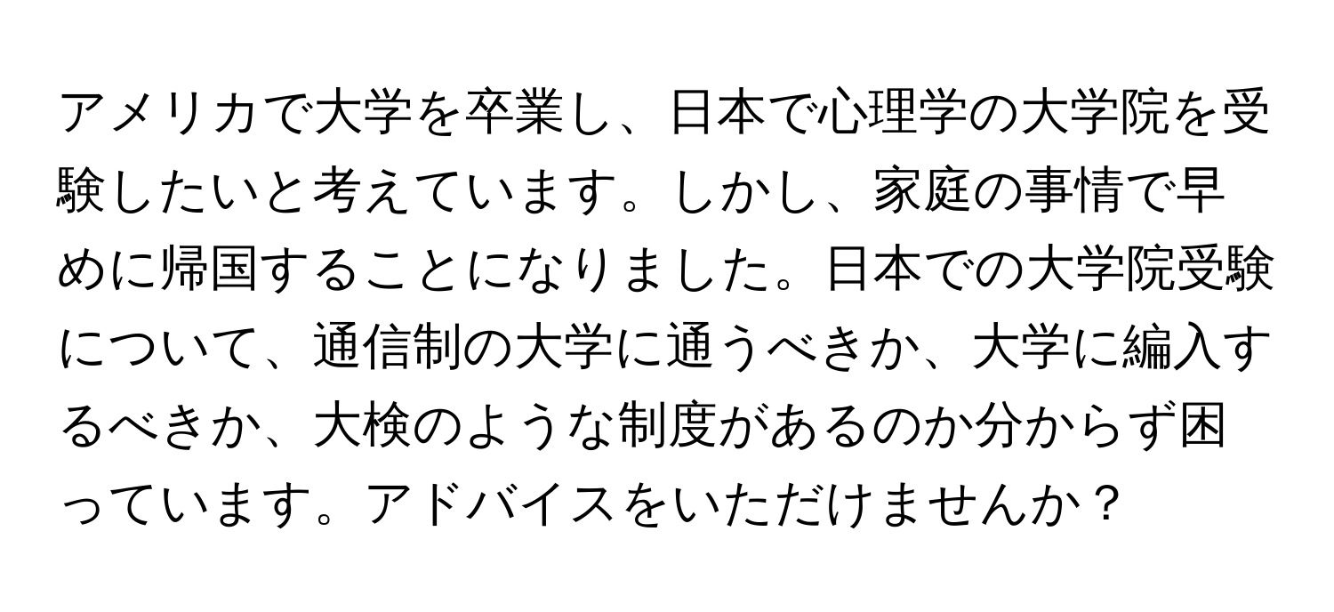 アメリカで大学を卒業し、日本で心理学の大学院を受験したいと考えています。しかし、家庭の事情で早めに帰国することになりました。日本での大学院受験について、通信制の大学に通うべきか、大学に編入するべきか、大検のような制度があるのか分からず困っています。アドバイスをいただけませんか？