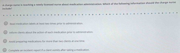 A charge nurse is teaching a newly licensed nurse about medication administration. Which of the following information should the charge nurse
include?
Read medication labels at least two times prior to administration.
Inform clients about the action of each medication prior to administration.
Avoid preparing medications for more than two clients at one time.
Complete an incident report if a client vomits after taking a medication.