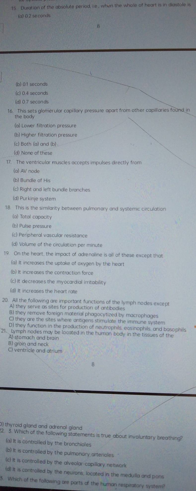 Duration of the absolute period, i.e., when the whole of heart is in diastole is
(a) 0 2 se conds
(b) 0.1 seconds
(c) 0.4 seconds
(d) 0.7 seconds
16. This sets glomerular capillary pressure apart from other capillaries found in
the body
(a) Lower filtration pressure
(b) Higher filtration pressure
(c) Both (a) and (b) .
(d) None of these
17. The ventricular muscles accepts impulses directly from
(a) AV node
(b) Bundle of His
(c) Right and left bundle branches
(d) Purkinje system
18. This is the similarity between pulmonary and systemic circulation
(a) Total capacity
(b) Pulse pressure
(c) Peripheral vascular resistance
(d) Volume of the circulation per minute
19. On the heart, the impact of adrenaline is all of these except that
(a) It increases the uptake of oxygen by the heart
(b) It increases the contraction force
(c) It decreases the myocardial irritability
(d) It increases the heart rate
20. All the following are important functions of the lymph nodes except
A) they serve as sites for production of antibodies
B) they remove foreign material phagocytized by macrophages
C) they are the sites where antigens stimulate the immune system
D) they function in the production of neutrophils, eosinophils, and basophils
21. Lymph nodes may be located in the human body in the tissues of the
A) stomach and brain
B) groin and neck
C) ventricle and atrium
8
0) thyroid gland and adrenal gland
22. 3. Which of the following statements is true about involuntary breathing?
(a) It is controlled by the bronchioles
(b) It is controlled by the pulmonary arterioles
(c) It is controlled by the alveolar-capillary network
(d) It is controlled by the neurons, located in the medulla and pons
3. Which of the following are parts of the human respiratory system?