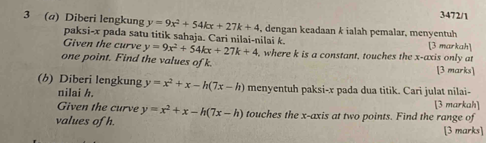 3472/1 
3 (a) Diberi lengkung y=9x^2+54kx+27k+4 , dengan keadaan k ialah pemalar, menyentuh 
paksi- x pada satu titik sahaja. Cari nilai-nilai k. [3 markah] 
Given the curve y=9x^2+54kx+27k+4 , where k is a constant, touches the x-axis only at 
one point. Find the values of k. 
[3 marks] 
(h) Diberi lengkung y=x^2+x-h(7x-h) menyentuh paksi- x pada dua titik. Cari julat nilai- 
nilai h. 
[3 markah] 
Given the curve y=x^2+x-h(7x-h) touches the x-axis at two points. Find the range of 
values of h. 
[3 marks]