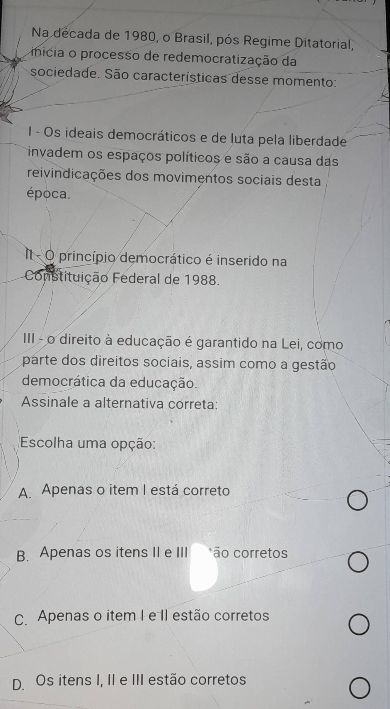 Na decada de 1980, o Brasil, pós Regime Ditatorial,
inicia o processo de redemocratização da
sociedade. São características desse momento:
I - Os ideais democráticos e de luta pela liberdade
invadem os espaços políticos e são a causa das
reivindicações dos movimentos sociais desta
época.
I - O princípio democrático é inserido na
Constituição Federal de 1988.
III - o direito à educação é garantido na Lei, como
parte dos direitos sociais, assim como a gestão
democrática da educação.
Assinale a alternativa correta:
Escolha uma opção:
A. Apenas o item I está correto
B. Apenas os itens II e III ão corretos
C. Apenas o item I e II estão corretos
D. Os itens I, II e III estão corretos