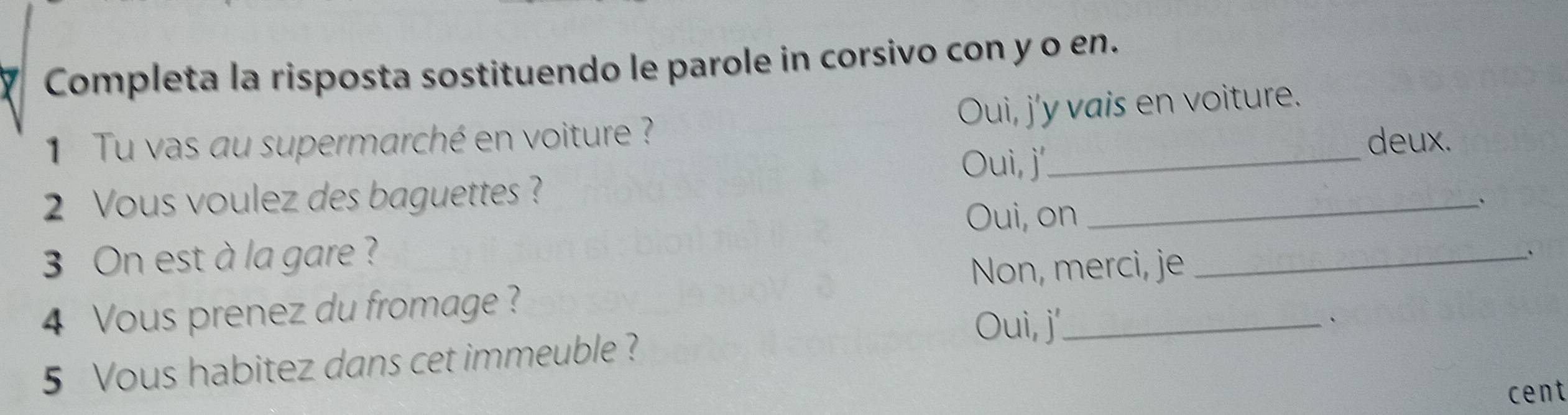 Completa la risposta sostituendo le parole in corsivo con y o en.
1 Tu vas au supermarché en voiture ? Oui, j'y vais en voiture.
Oui, j'
deux.
2 Vous voulez des baguettes ?
Oui, on
_.
3 On est à la gare ?
Non, merci, je_
`
4 Vous prenez du fromage ?
Oui, j'_
5 Vous habitez dans cet immeuble ?
cent