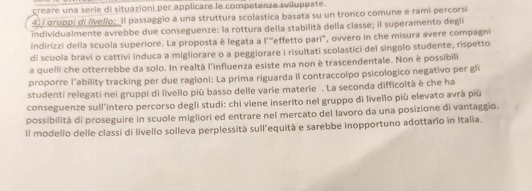 creare una serie di situazioni per applicare le competenze sviluppate. 
4. i qruppi di livello:_Il passaggio a una struttura scolastica basata su un tronco comune e rami percorsi 
individualmente avrebbe due conseguenze: la rottura della stabilità della classe; il superamento degli 
indirizzi della scuola superiore. La proposta è legata a l'“effetto pari”, ovvero in che misura avere compagni 
di scuola bravi o cattivi induca a migliorare o a peggiorare i risultati scolastici del singolo studente, rispetto 
a quelli che otterrebbe da solo. In realtà l'influenza esiste ma non è trascendentale. Non è possibili 
proporre l’ability tracking per due ragioni: La prima riguarda il contraccolpo psicologico negativo per gli 
studenti relegati nei gruppi di livello più basso delle varie materie . La seconda difficoltà è che ha 
conseguenze sull’intero percorso degli studi: chi viene inserito nel gruppo di livello più elevato avrà più 
possibilità di proseguire in scuole migliori ed entrare nel mercato del lavoro da una posizione di vantaggio. 
Il modello delle classi di livello solleva perplessità sull’equità e sarebbe inopportuno adottarlo in Italia.