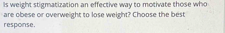 Is weight stigmatization an effective way to motivate those who 
are obese or overweight to lose weight? Choose the best 
response.