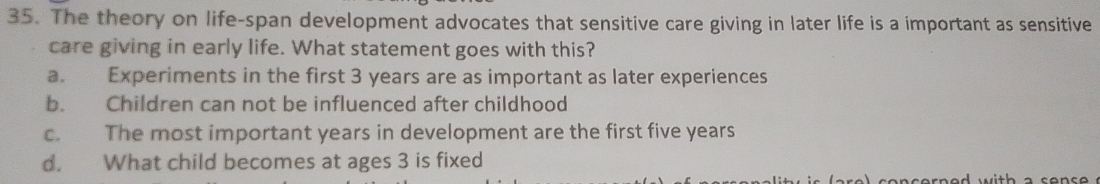 The theory on life-span development advocates that sensitive care giving in later life is a important as sensitive
care giving in early life. What statement goes with this?
a. Experiments in the first 3 years are as important as later experiences
b. Children can not be influenced after childhood
c. The most important years in development are the first five years
d. What child becomes at ages 3 is fixed