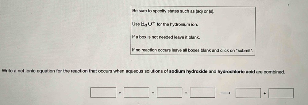 Be sure to specify states such as (aq) or (s). 
Use H_3O^+ for the hydronium ion. 
If a box is not needed leave it blank. 
If no reaction occurs leave all boxes blank and click on "submit". 
Write a net ionic equation for the reaction that occurs when aqueous solutions of sodium hydroxide and hydrochloric acid are combined.
□ +□ +□ +□ □ +□