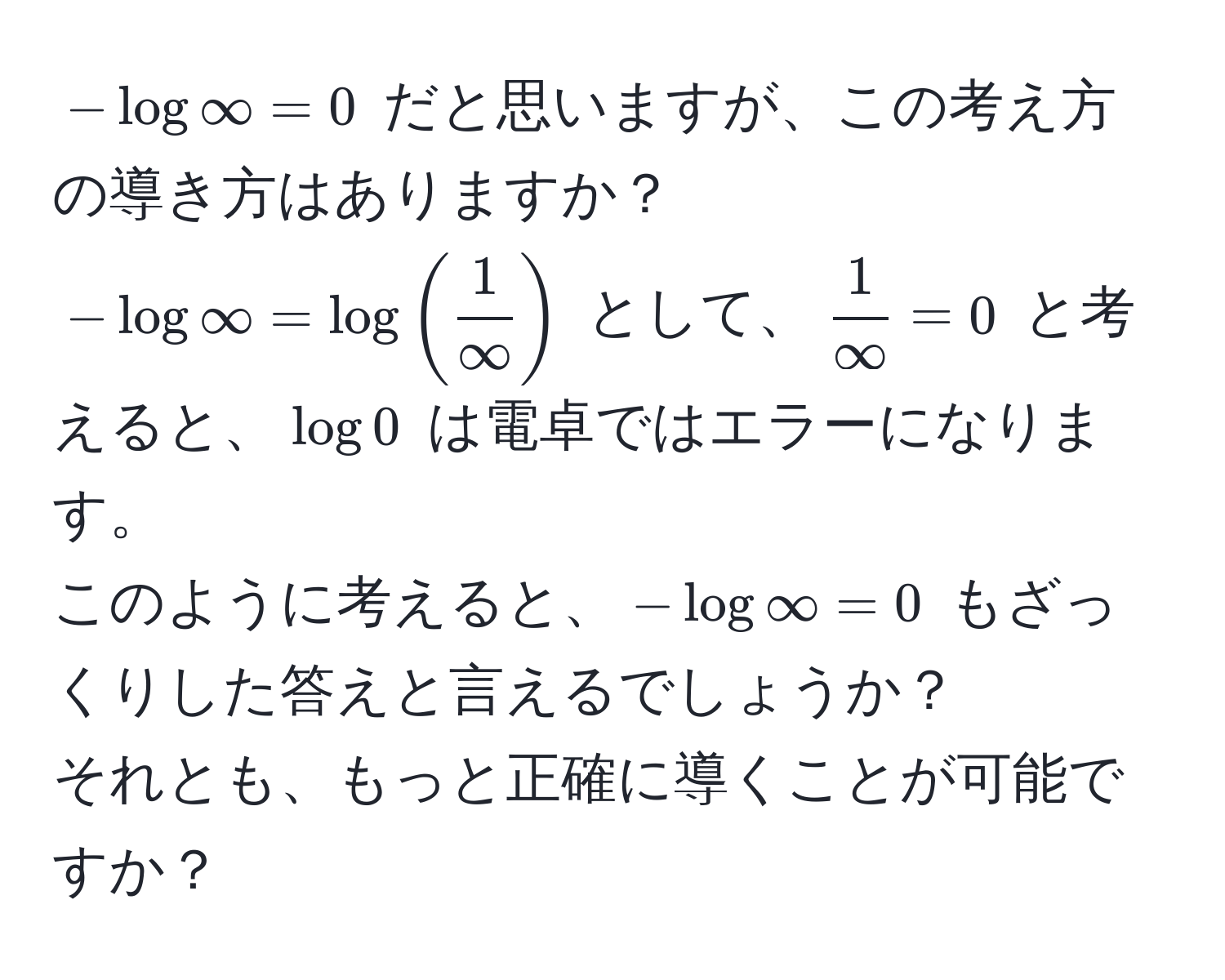 $- log ∈fty = 0$ だと思いますが、この考え方の導き方はありますか？  
$- log ∈fty = log (  1/∈fty  )$ として、$ 1/∈fty  = 0$ と考えると、$log 0$ は電卓ではエラーになります。  
このように考えると、$- log ∈fty = 0$ もざっくりした答えと言えるでしょうか？  
それとも、もっと正確に導くことが可能ですか？