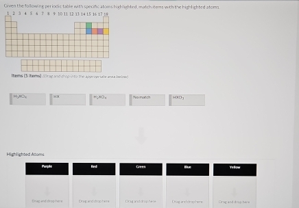 Given the following periodic fable with specific atoms highlighted, match tems with the highlighted atoms. 
ltems (5 items) /Drag and d'rop isto the approw late area belosed)
HgXO、 94× =_2xO_4 No murtch 1000_3
Highlighted Atoms 
Purple Roedi 
Bluc Ye llow 
Drag and-drop here Drag and drop here Drag and drop here Drag and drophere Orag and d rop here