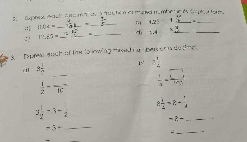 Express each decimal as a fraction or mixed number in its simplest form. 
_= 
a) 0.04= _ 
_= 
b) 4.25= _ 
c) 12.65= _ 
_= 
d) 6.4= _=_ 
3. Express each of the following mixed numbers as a decimal. 
a) 3 1/2 
b) 8 1/4 
 1/2 = □ /10 
 1/4 = □ /100 
3 1/2 =3+ 1/2 
8 1/4 =8+ 1/4 
_ =8+
=3+
_ 
= 
_ 
_