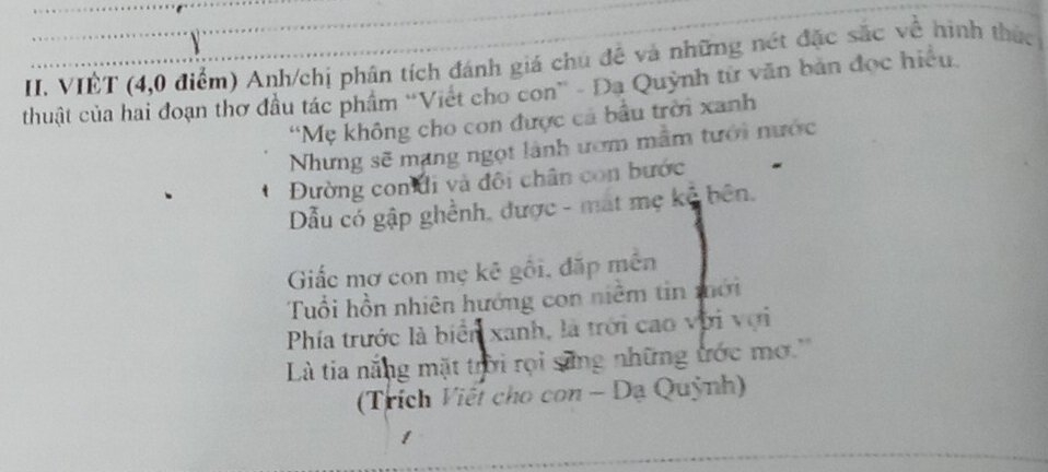 VIÊT (4,0 điểm) Anh/chị phân tích đánh giá chủ đề và những nét đặc sắc về hình thức 
thuật của hai đoạn thơ đầu tác phẩm 'Việt cho con” - Da Quỳnh từ văn bản đọc hiệu 
“Mẹ không cho con được cả bầu trời xanh 
Nhưng sẽ mạng ngọt lãnh ướm mẫm tưới nước 
Đường con đi và đôi chân con bước 
ẫu có gập ghềnh, được - mạt mẹ kể bên. 
Giấc mơ con mẹ kê gối, đặp mên 
Tuổi hồn nhiên hướng con niềm tin mới 
Phía trước là biển xanh, là trời cao với vợi 
Là tia nắng mặt trời rọi săng những ước mơ.'' 
(Trích Viết cho con - Dạ Quỳnh)