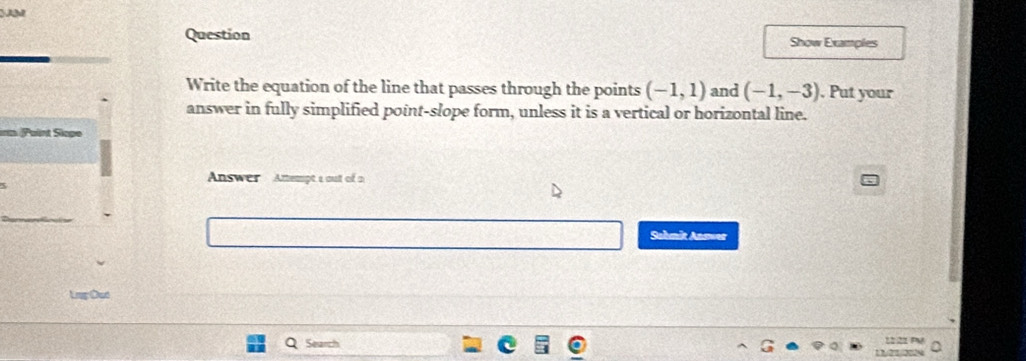 Question Show Examples 
Write the equation of the line that passes through the points (-1,1) and (-1,-3). Put your 
answer in fully simplified point-slope form, unless it is a vertical or horizontal line. 
m (Paint Slapo 
Answer Amempt a out of a 
Sahmit Answer 
Ler Oer 
Search 1222 P