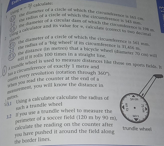 Exer 
Using π = 22/7  calculate: 
on 
.D the diameter of a circle of which the circumference is 165 cm. 
1.2 the radius of a circle of which the circumference is 143 mm. 
1.3) the diameter of a circular dam of which the circumference is 198 m. 
Using a calculator and its value for π, calculate (correct to two decimal 
l es : 
2.1) the diameter of a circle of which the circumference is 561 mm. 
2.2 the radius of a ‘big wheel’ if its circumference is 31,416 m. 
2.3) the distance (in metres) that a bicycle wheel (diameter 70 cm) will 
roll if it rolls 100 times in a straight line. 
3 ) A trundle wheel is used to measure distances like those on sports fields. It 
has a circumference of exactly 1 metre and 
counts every revolution (rotation through 360°). 
When you read the counter at the end of a 
measurement, you will know the distance in
metres. 
3.1 Using a calculator calculate the radius of 
such a trundle wheel 
3.2 If you use a trundle wheel to measure the 
perimeter of a soccer field (120 m by 90 m), 
calculate the reading on the counter after 
trundle wheel 
you have pushed it around the field along 
the border lines.