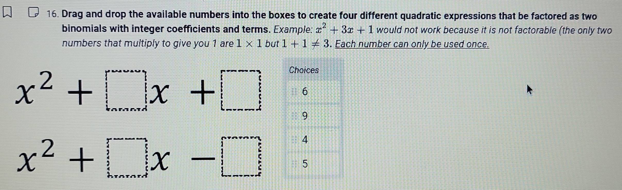 Drag and drop the available numbers into the boxes to create four different quadratic expressions that be factored as two 
binomials with integer coefficients and terms. Example: x^2+3x+1 would not work because it is not factorable (the only two 
numbers that multiply to give you 1 are 1* 1but1+1!= 3. Each number can only be used once.
x^2+□ x+□
x^2+□ x-□