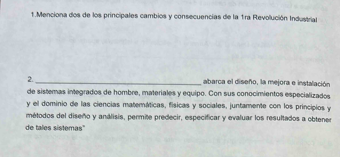 Menciona dos de los principales cambios y consecuencias de la 1ra Revolución Industrial 
2._ 
abarca el diseño, la mejora e instalación 
de sistemas integrados de hombre, materiales y equipo. Con sus conocimientos especializados 
y el dominio de las ciencias matemáticas, físicas y sociales, juntamente con los principios y 
métodos del diseño y análisis, permite predecir, especificar y evaluar los resultados a obtener 
de tales sistemas”